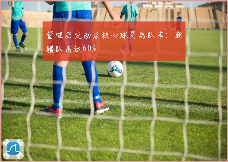 管理层变动后核心球员离队率：新疆队高达60%