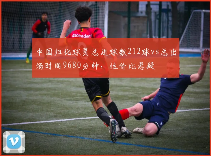 中国归化球员总进球数212球vs总出场时间9680分钟,性价比悬疑