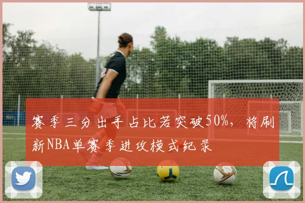 赛季三分出手占比若突破50%，将刷新NBA单赛季进攻模式纪录