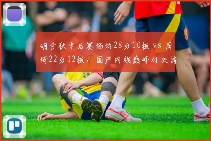 胡金秋季后赛场均28分10板 vs 周琦22分12板，国产内线巅峰对决持续升级