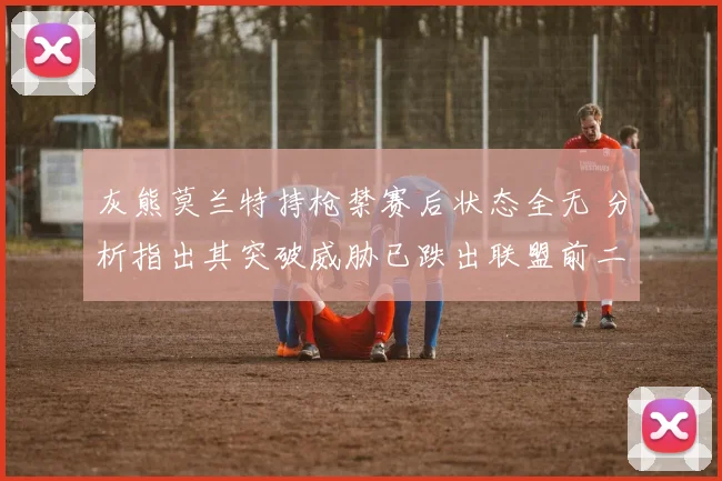 灰熊莫兰特持枪禁赛后状态全无 分析指出其突破威胁已跌出联盟前二十