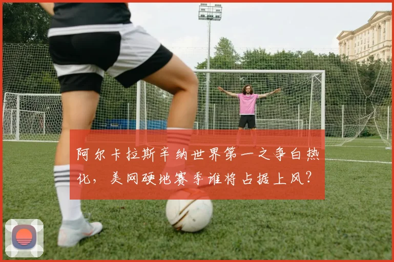 阿尔卡拉斯辛纳世界第一之争白热化,美网硬地赛季谁将占据上风?