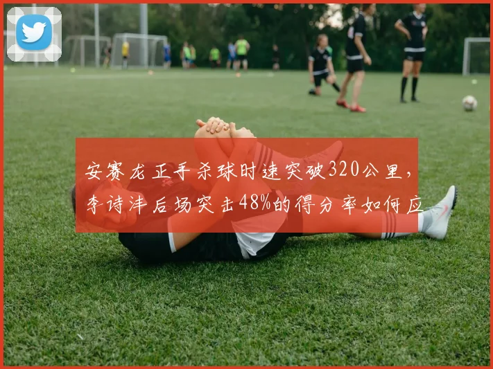 安赛龙正手杀球时速突破320公里,李诗沣后场突击48%的得分率如何应对重炮轰击?