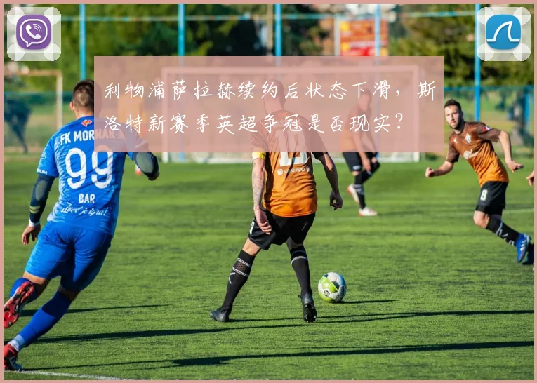 利物浦萨拉赫续约后状态下滑，斯洛特新赛季英超争冠是否现实？
