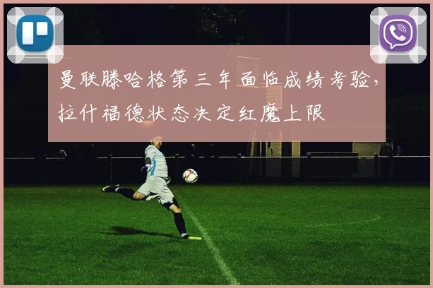 曼联滕哈格第三年面临成绩考验，拉什福德状态决定红魔上限