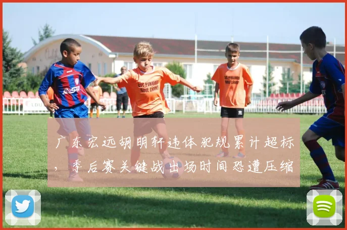 广东宏远胡明轩违体犯规累计超标,季后赛关键战出场时间恐遭压缩