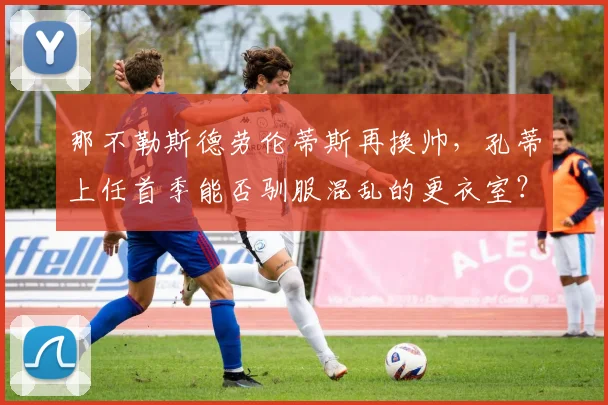 那不勒斯德劳伦蒂斯再换帅,孔蒂上任首季能否驯服混乱的更衣室?